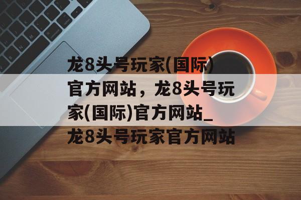 龙8头号玩家(国际)官方网站，龙8头号玩家(国际)官方网站_龙8头号玩家官方网站