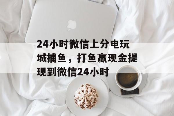 24小时微信上分电玩城捕鱼，打鱼赢现金提现到微信24小时