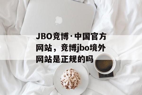 JBO竞博·中国官方网站，竞博jbo境外网站是正规的吗