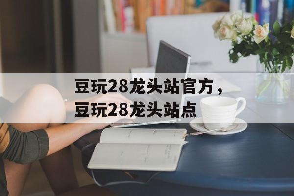 豆玩28龙头站官方，豆玩28龙头站点